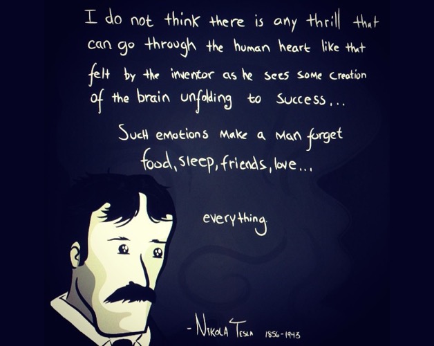 I do not think there is any thrill that can go through the human heart like that felt by the inventor as he sees some creation of the brain unfolding to success... Such emotions make a man forget food, sleep, friends, love... everything. (Nikola Tesla, 1856–1943)